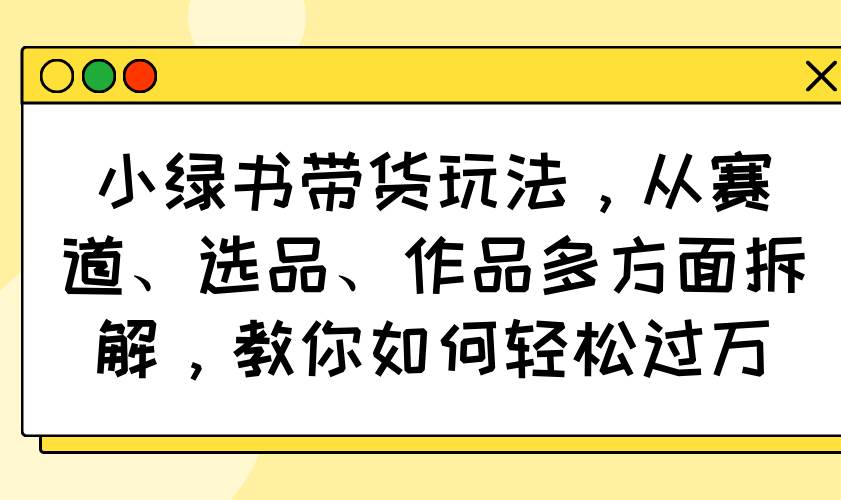 小绿书带货玩法全攻略：赛道选品与作品拆解，轻松实现过万销量-聚合资源库