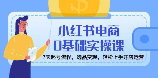 7天零基础小红书电商起号变现全攻略：选品开店运营轻松上手-聚合资源库