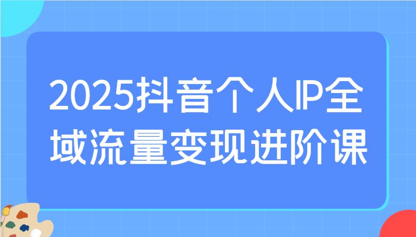2025抖音个人IP全域流量变现进阶课：爆品选择与付费投流实操优化指南-聚合资源库
