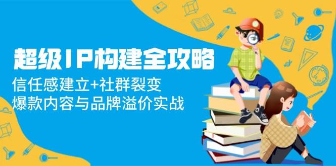 “打造超级IP：信任构建与社群裂变策略，实现内容爆款与品牌价值提升”-聚合资源库